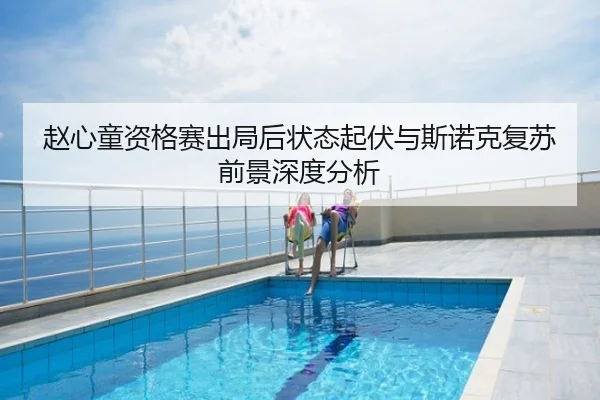 赵心童资格赛出局后状态起伏与斯诺克复苏前景深度分析